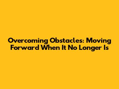 Overcoming Obstacles: Moving Forward When It No Longer Is