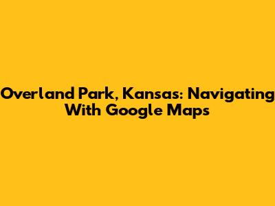 Overland Park, Kansas: Navigating With Google Maps