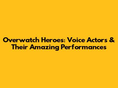 Overwatch Heroes: Voice Actors & Their Amazing Performances