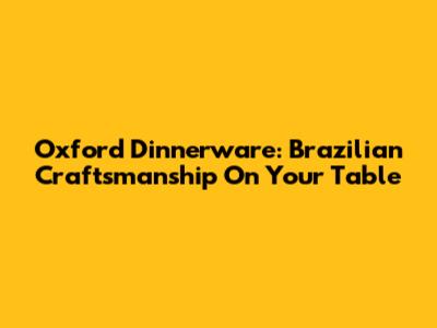 Oxford Dinnerware: Brazilian Craftsmanship On Your Table