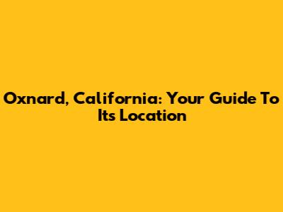 Oxnard, California: Your Guide To Its Location