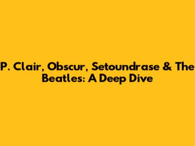 P. Clair, Obscur, Setoundrase & The Beatles: A Deep Dive
