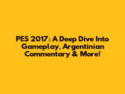 PES 2017: A Deep Dive Into Gameplay, Argentinian Commentary & More!