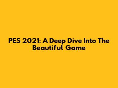 PES 2021: A Deep Dive Into The Beautiful Game