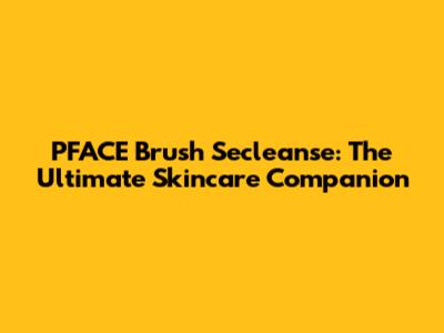 PFACE Brush Secleanse: The Ultimate Skincare Companion
