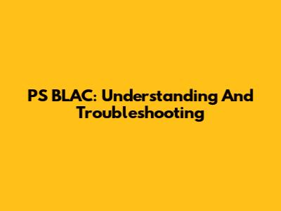 PS BLAC: Understanding And Troubleshooting