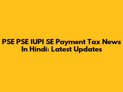 PSE PSE IUPI SE Payment Tax News In Hindi: Latest Updates