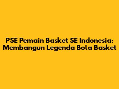 PSE Pemain Basket SE Indonesia: Membangun Legenda Bola Basket