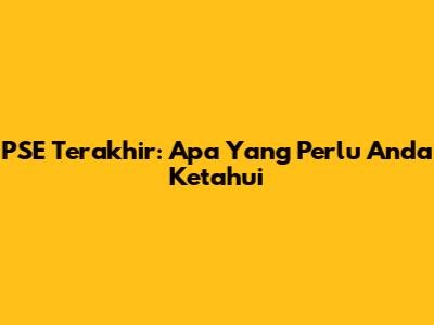 PSE Terakhir: Apa Yang Perlu Anda Ketahui