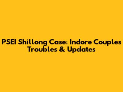 PSEI Shillong Case: Indore Couple's Troubles & Updates