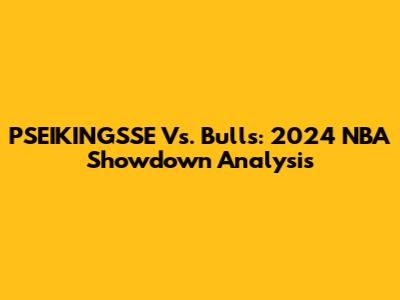 PSEIKINGSSE Vs. Bulls: 2024 NBA Showdown Analysis