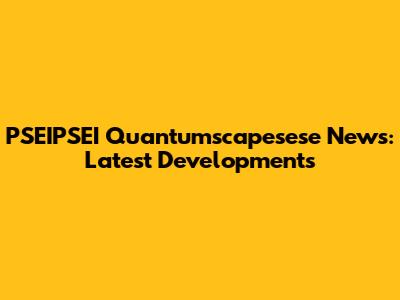 PSEIPSEI Quantumscapesese News: Latest Developments