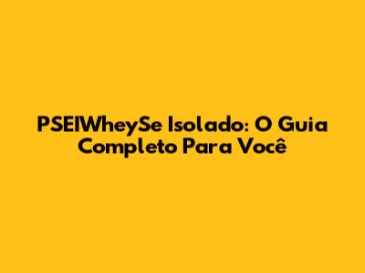 PSEIWheySe Isolado: O Guia Completo Para Você