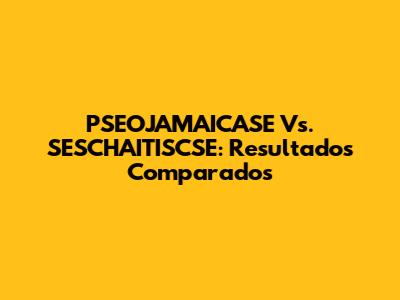PSEOJAMAICASE Vs. SESCHAITISCSE: Resultados Comparados