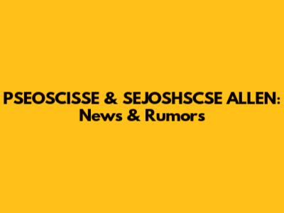 PSEOSCISSE & SEJOSHSCSE ALLEN: News & Rumors