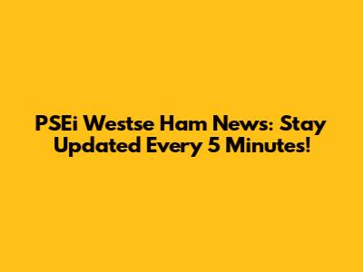 PSEi Westse Ham News: Stay Updated Every 5 Minutes!