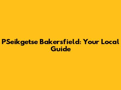 PSeikgetse Bakersfield: Your Local Guide