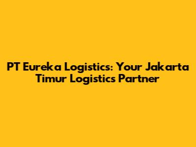 PT Eureka Logistics: Your Jakarta Timur Logistics Partner