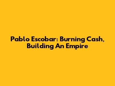 Pablo Escobar: Burning Cash, Building An Empire