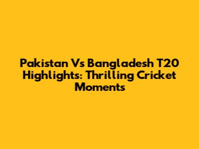 Pakistan Vs Bangladesh T20 Highlights: Thrilling Cricket Moments