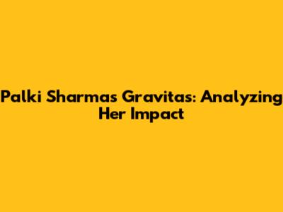 Palki Sharma's Gravitas: Analyzing Her Impact