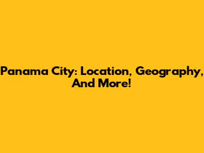 Panama City: Location, Geography, And More!