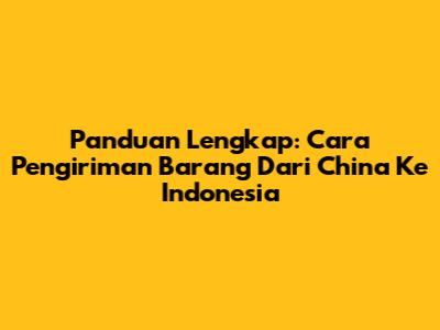 Panduan Lengkap: Cara Pengiriman Barang Dari China Ke Indonesia