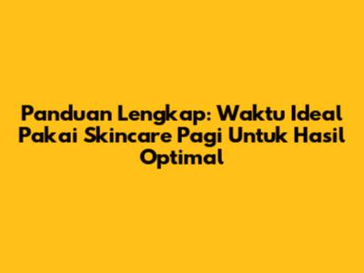 Panduan Lengkap: Waktu Ideal Pakai Skincare Pagi Untuk Hasil Optimal