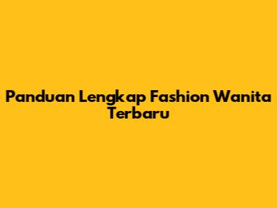 Panduan Lengkap Fashion Wanita Terbaru