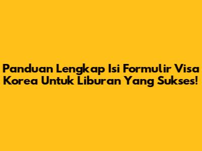 Panduan Lengkap Isi Formulir Visa Korea Untuk Liburan Yang Sukses!