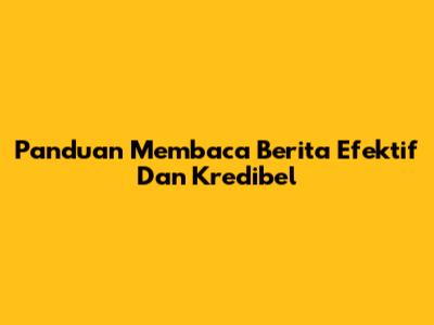 Panduan Membaca Berita Efektif Dan Kredibel