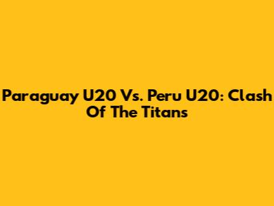Paraguay U20 Vs. Peru U20: Clash Of The Titans