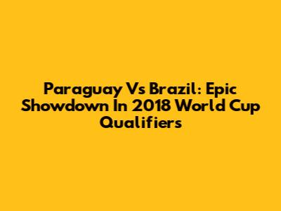 Paraguay Vs Brazil: Epic Showdown In 2018 World Cup Qualifiers