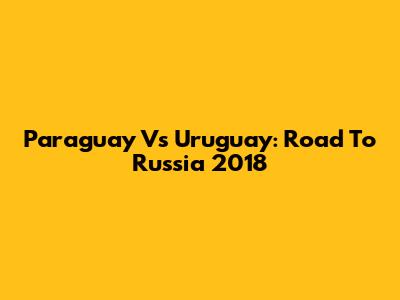 Paraguay Vs Uruguay: Road To Russia 2018