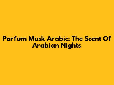 Parfum Musk Arabic: The Scent Of Arabian Nights