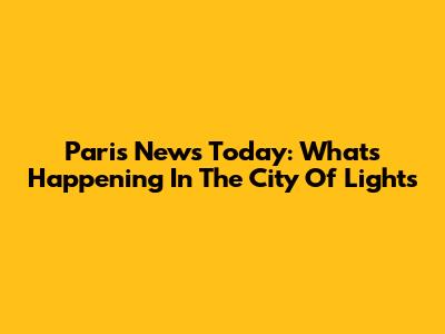 Paris News Today: What's Happening In The City Of Lights