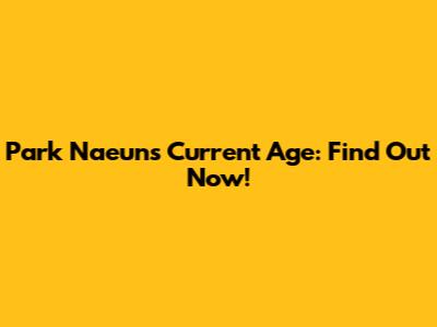Park Naeun's Current Age: Find Out Now!