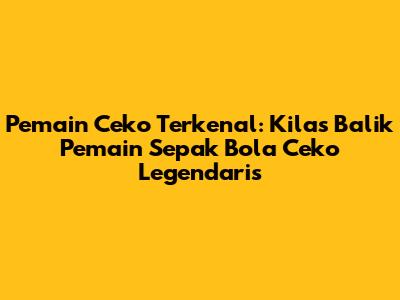 Pemain Ceko Terkenal: Kilas Balik Pemain Sepak Bola Ceko Legendaris