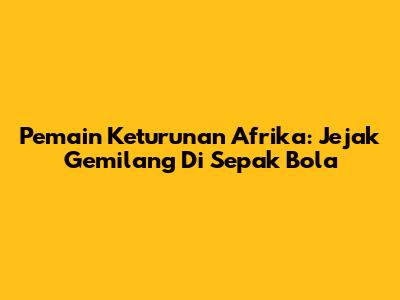 Pemain Keturunan Afrika: Jejak Gemilang Di Sepak Bola