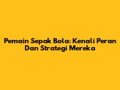 Pemain Sepak Bola: Kenali Peran Dan Strategi Mereka