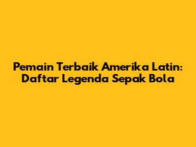 Pemain Terbaik Amerika Latin: Daftar Legenda Sepak Bola