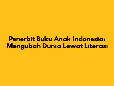 Penerbit Buku Anak Indonesia: Mengubah Dunia Lewat Literasi