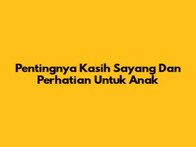 Pentingnya Kasih Sayang Dan Perhatian Untuk Anak
