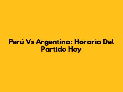Perú Vs Argentina: Horario Del Partido Hoy