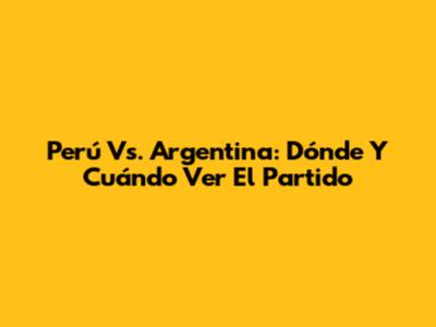 Perú Vs. Argentina: Dónde Y Cuándo Ver El Partido