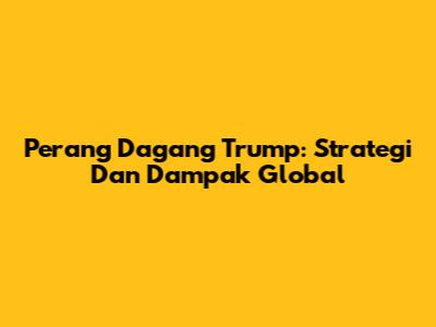 Perang Dagang Trump: Strategi Dan Dampak Global