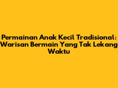 Permainan Anak Kecil Tradisional: Warisan Bermain Yang Tak Lekang Waktu