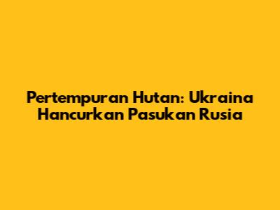 Pertempuran Hutan: Ukraina Hancurkan Pasukan Rusia