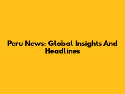 Peru News: Global Insights And Headlines