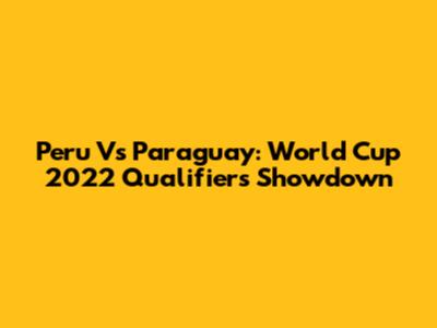 Peru Vs Paraguay: World Cup 2022 Qualifiers Showdown